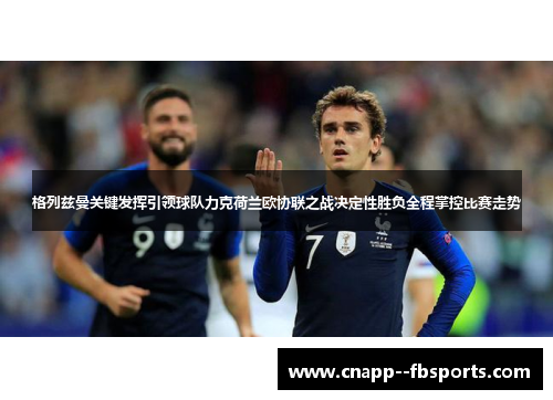 格列兹曼关键发挥引领球队力克荷兰欧协联之战决定性胜负全程掌控比赛走势