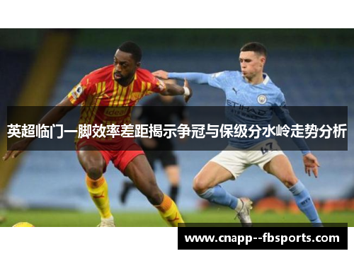英超临门一脚效率差距揭示争冠与保级分水岭走势分析