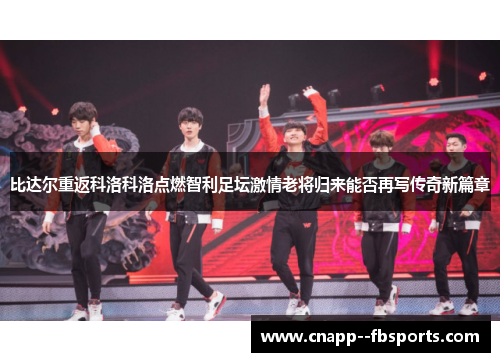 比达尔重返科洛科洛点燃智利足坛激情老将归来能否再写传奇新篇章