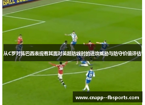 从C罗对阵巴西表现看其面对英超防线时的进攻威胁与防守价值评估 从C罗对阵巴西表现看其面对英超防线时的进攻威胁与防守价值评估